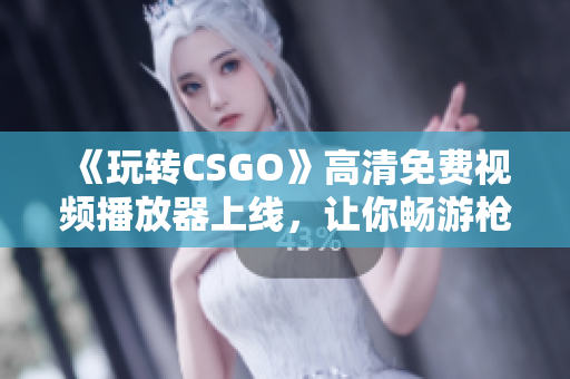 《玩转CSGO》高清免费视频播放器上线，让你畅游枪战世界！