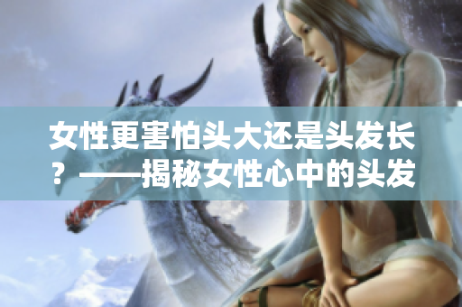 女性更害怕头大还是头发长？——揭秘女性心中的头发困扰