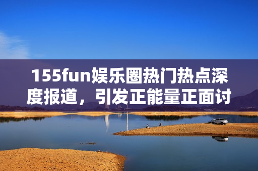 155fun娱乐圈热门热点深度报道，引发正能量正面讨论