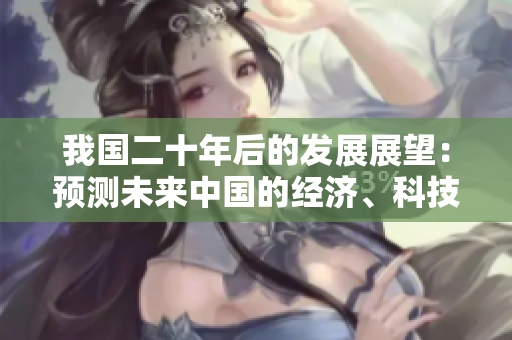 我国二十年后的发展展望：预测未来中国的经济、科技以及社会面貌