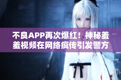 不良APP再次爆红！神秘羞羞视频在网络疯传引发警方查处