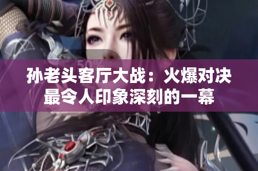 孙老头客厅大战：火爆对决最令人印象深刻的一幕