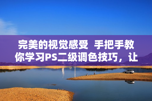 完美的视觉感受  手把手教你学习PS二级调色技巧，让你的照片增添大片美感
