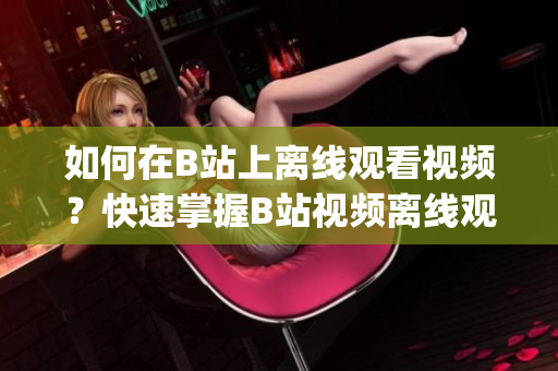 如何在B站上离线观看视频？快速掌握B站视频离线观看技巧！(1)