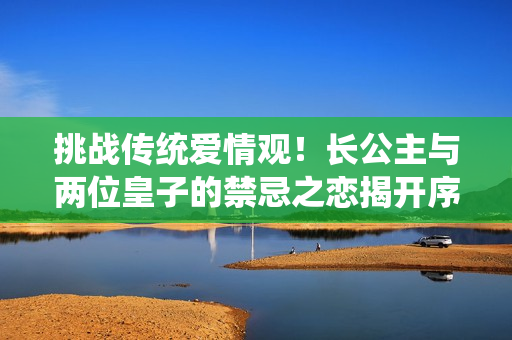 挑战传统爱情观！长公主与两位皇子的禁忌之恋揭开序幕