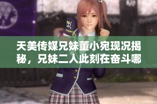 天美传媒兄妹董小宛现况揭秘，兄妹二人此刻在奋斗哪里？