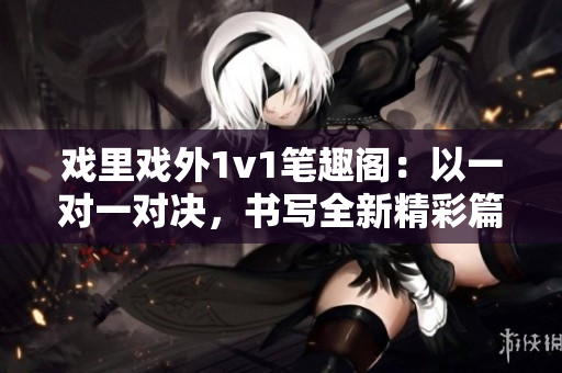 戏里戏外1v1笔趣阁：以一对一对决，书写全新精彩篇章