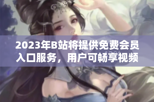 2023年B站将提供免费会员入口服务，用户可畅享视频内容