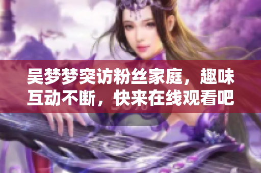 吴梦梦突访粉丝家庭，趣味互动不断，快来在线观看吧！