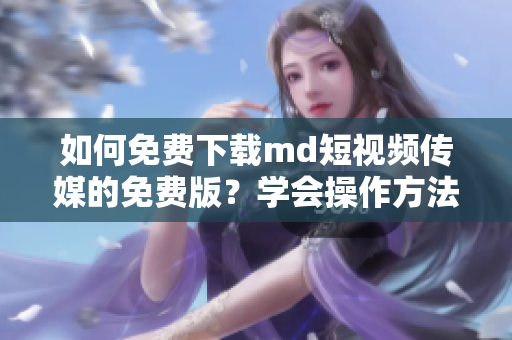 如何免费下载md短视频传媒的免费版？学会操作方法！
