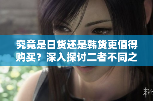 究竟是日货还是韩货更值得购买？深入探讨二者不同之处的详细解读！