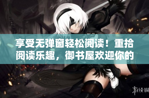 享受无弹窗轻松阅读！重拾阅读乐趣，御书屋欢迎你的到来！