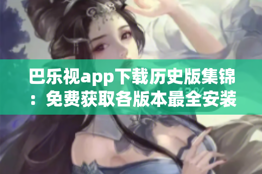 巴乐视app下载历史版集锦：免费获取各版本最全安装包
