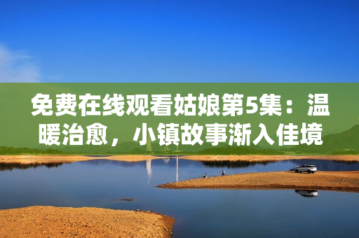 免费在线观看姑娘第5集：温暖治愈，小镇故事渐入佳境