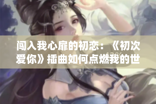 闯入我心扉的初恋：《初次爱你》插曲如何点燃我的世界(1)