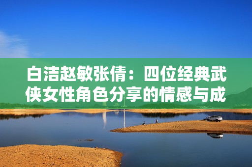 白洁赵敏张倩：四位经典武侠女性角色分享的情感与成长述评