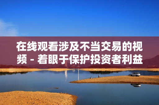 在线观看涉及不当交易的视频 - 着眼于保护投资者利益