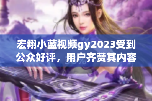 宏翔小蓝视频gy2023受到公众好评，用户齐赞其内容创意和影像质量