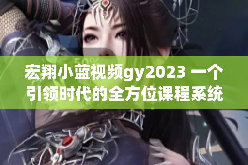 宏翔小蓝视频gy2023 一个引领时代的全方位课程系统