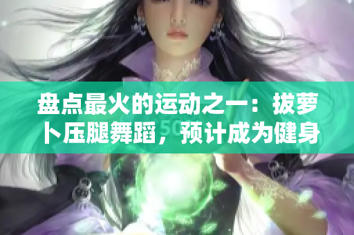 盘点最火的运动之一：拔萝卜压腿舞蹈，预计成为健身房的下一个风口