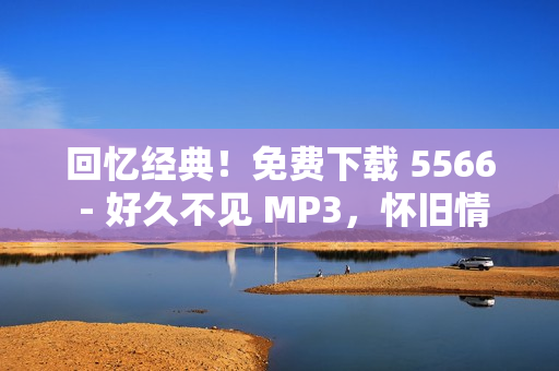 回忆经典！免费下载 5566 - 好久不见 MP3，怀旧情怀再现