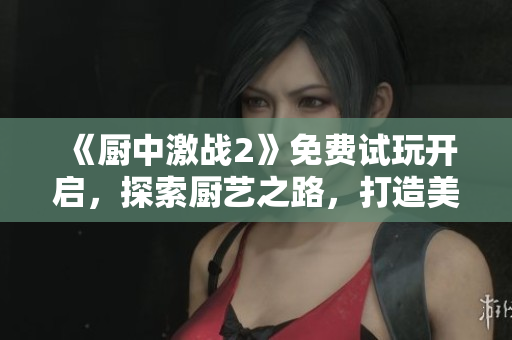 《厨中激战2》免费试玩开启，探索厨艺之路，打造美味乐趣