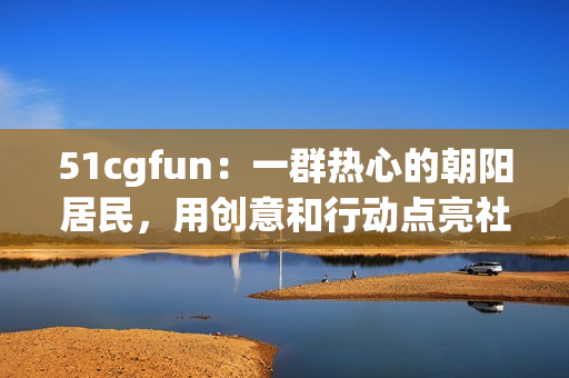51cgfun：一群热心的朝阳居民，用创意和行动点亮社区生活