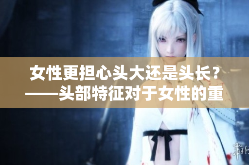 女性更担心头大还是头长？——头部特征对于女性的重要性探究