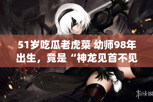 51岁吃瓜老虎菜 幼师98年出生，竟是“神龙见首不见尾”？(1)