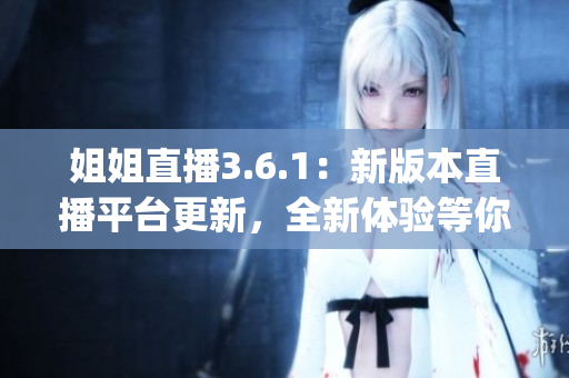 姐姐直播3.6.1：新版本直播平台更新，全新体验等你来探索(1)