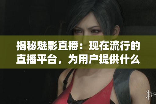 揭秘魅影直播：现在流行的直播平台，为用户提供什么服务？(1)