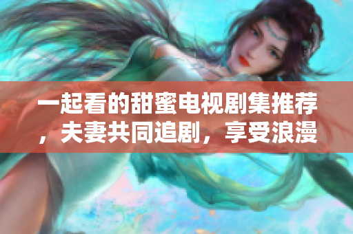 一起看的甜蜜电视剧集推荐，夫妻共同追剧，享受浪漫时光