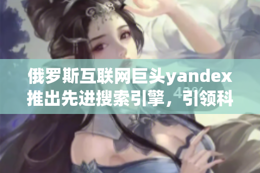 俄罗斯互联网巨头yandex推出先进搜索引擎，引领科技创新步伐