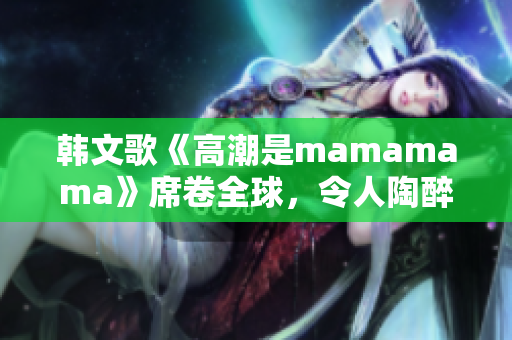 韩文歌《高潮是mamamama》席卷全球，令人陶醉迷恋！