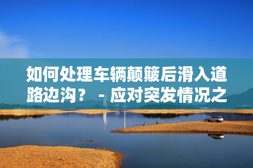 如何处理车辆颠簸后滑入道路边沟？ - 应对突发情况之道！