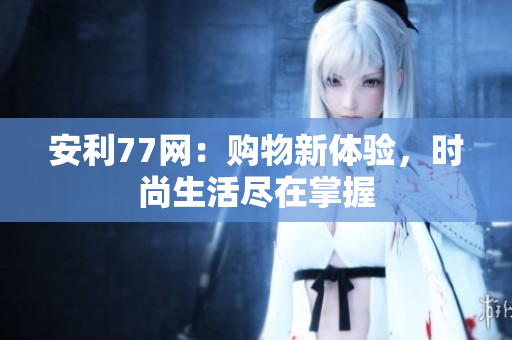 安利77网：购物新体验，时尚生活尽在掌握