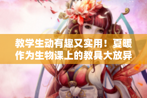 教学生动有趣又实用！夏暖作为生物课上的教具大放异彩
