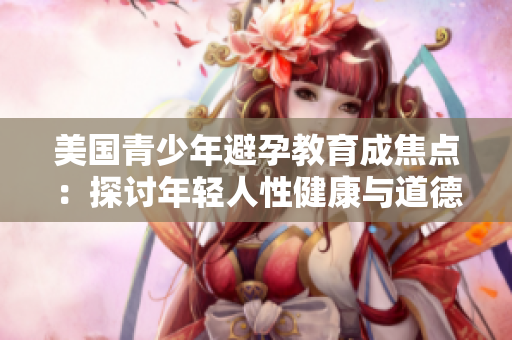 美国青少年避孕教育成焦点：探讨年轻人性健康与道德教育之间的平衡