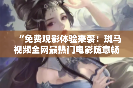 “免费观影体验来袭！斑马视频全网最热门电影随意畅享”