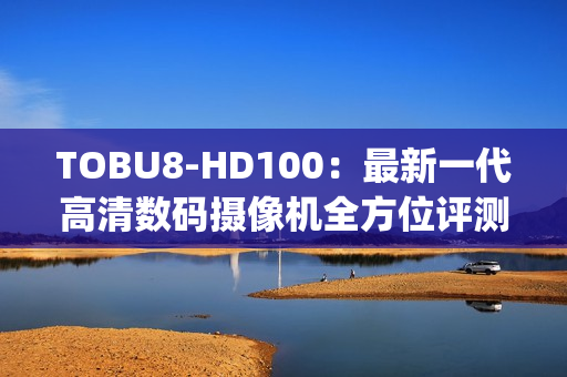 TOBU8-HD100：最新一代高清数码摄像机全方位评测结果详解(1)