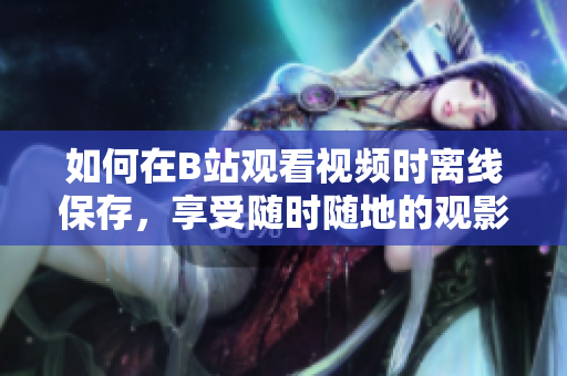 如何在B站观看视频时离线保存，享受随时随地的观影体验
