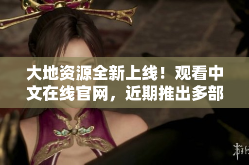 大地资源全新上线！观看中文在线官网，近期推出多部精品原创文章，与您一起传承文化！