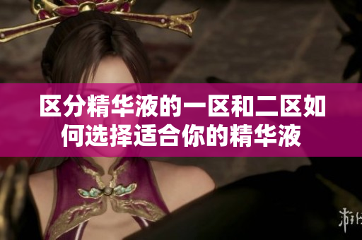 区分精华液的一区和二区如何选择适合你的精华液