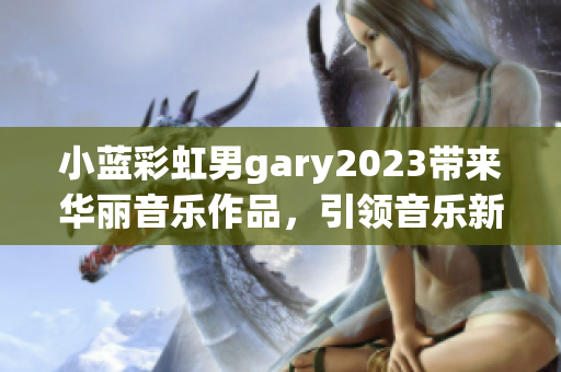 小蓝彩虹男gary2023带来华丽音乐作品，引领音乐新潮流