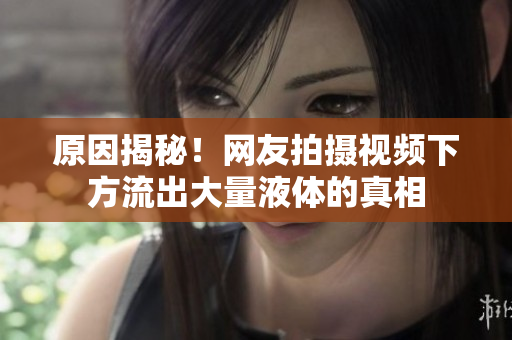 原因揭秘！网友拍摄视频下方流出大量液体的真相