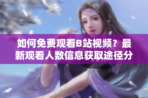 如何免费观看B站视频？最新观看人数信息获取途径分享