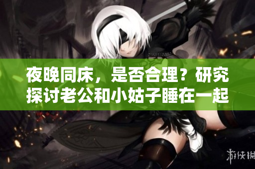 夜晚同床，是否合理？研究探讨老公和小姑子睡在一起的现象