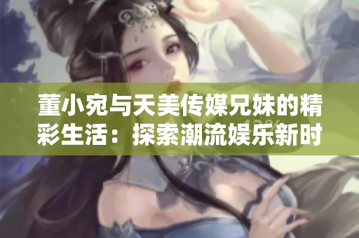 董小宛与天美传媒兄妹的精彩生活：探索潮流娱乐新时尚