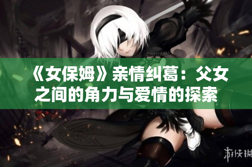 《女保姆》亲情纠葛：父女之间的角力与爱情的探索