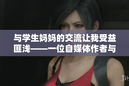 与学生妈妈的交流让我受益匪浅——一位自媒体作者与家长面对面的故事